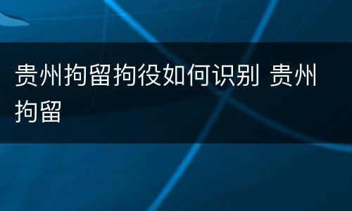 贵州拘留拘役如何识别 贵州 拘留