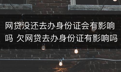 网贷没还去办身份证会有影响吗 欠网贷去办身份证有影响吗