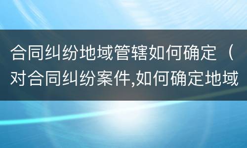 合同纠纷地域管辖如何确定（对合同纠纷案件,如何确定地域管辖）