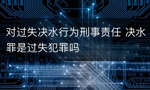 对过失决水行为刑事责任 决水罪是过失犯罪吗