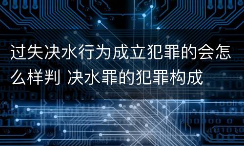 过失决水行为成立犯罪的会怎么样判 决水罪的犯罪构成