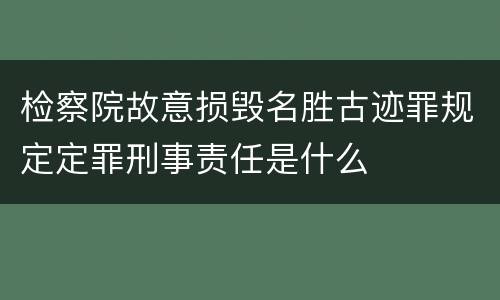 检察院故意损毁名胜古迹罪规定定罪刑事责任是什么