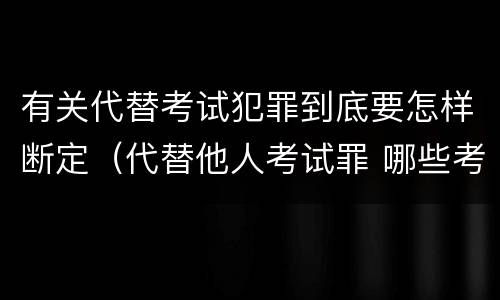 有关代替考试犯罪到底要怎样断定（代替他人考试罪 哪些考试）