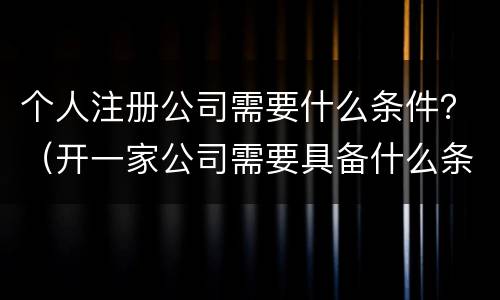 个人注册公司需要什么条件？（开一家公司需要具备什么条件）