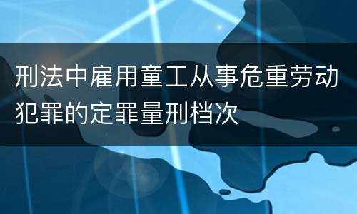 刑法中雇用童工从事危重劳动犯罪的定罪量刑档次