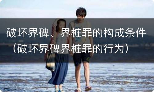 破坏界碑、界桩罪的构成条件（破坏界碑界桩罪的行为）