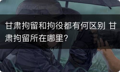 甘肃拘留和拘役都有何区别 甘肃拘留所在哪里?