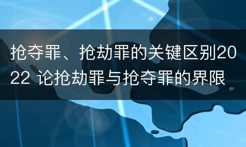 抢夺罪、抢劫罪的关键区别2022 论抢劫罪与抢夺罪的界限