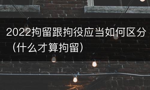 2022拘留跟拘役应当如何区分（什么才算拘留）