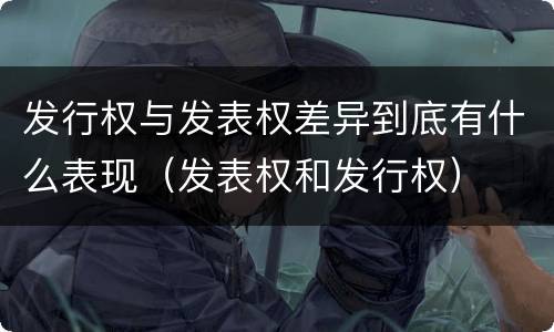 发行权与发表权差异到底有什么表现（发表权和发行权）