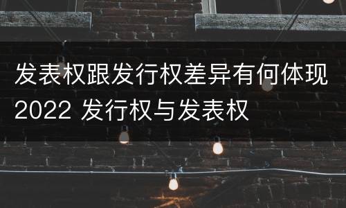 发表权跟发行权差异有何体现2022 发行权与发表权