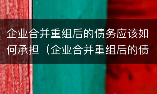 企业合并重组后的债务应该如何承担（企业合并重组后的债务应该如何承担责任）