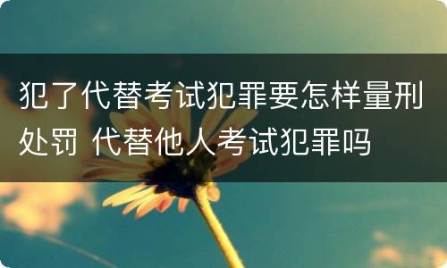 犯了代替考试犯罪要怎样量刑处罚 代替他人考试犯罪吗