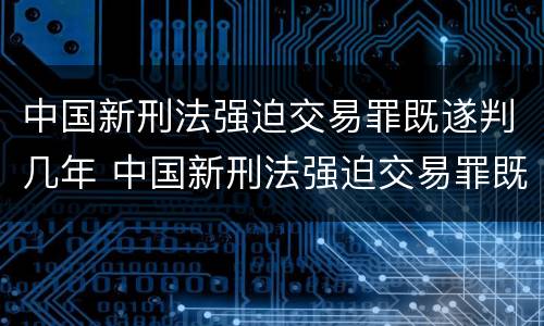 中国新刑法强迫交易罪既遂判几年 中国新刑法强迫交易罪既遂判几年
