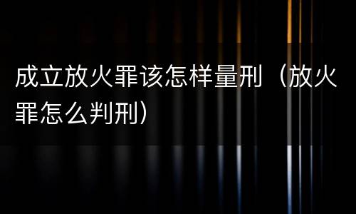 成立放火罪该怎样量刑（放火罪怎么判刑）