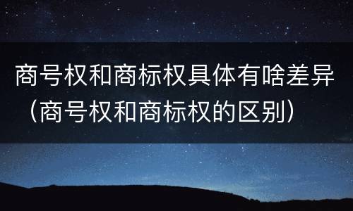 商号权和商标权具体有啥差异（商号权和商标权的区别）