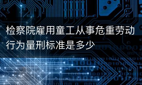 检察院雇用童工从事危重劳动行为量刑标准是多少