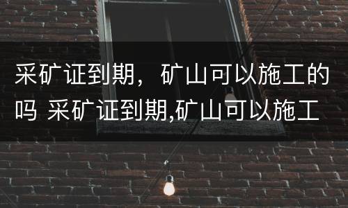 采矿证到期，矿山可以施工的吗 采矿证到期,矿山可以施工的吗怎么办