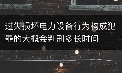 过失损坏电力设备行为构成犯罪的大概会判刑多长时间
