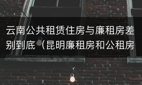 云南公共租赁住房与廉租房差别到底（昆明廉租房和公租房的区别）