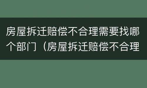 房屋拆迁赔偿不合理需要找哪个部门（房屋拆迁赔偿不合理需要找哪个部门举报）