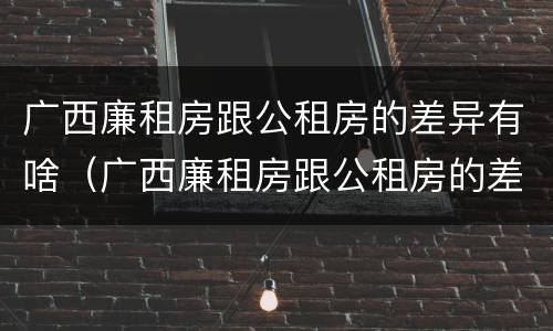 广西廉租房跟公租房的差异有啥（广西廉租房跟公租房的差异有啥影响）