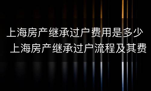 上海房产继承过户费用是多少 上海房产继承过户流程及其费用
