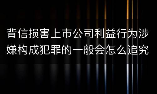 背信损害上市公司利益行为涉嫌构成犯罪的一般会怎么追究刑事责任