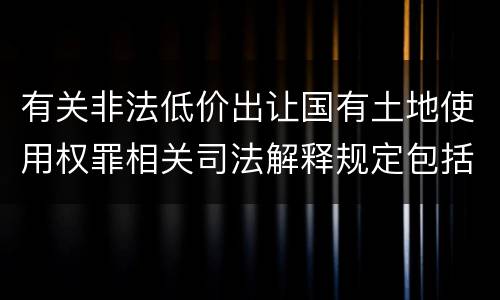 有关非法低价出让国有土地使用权罪相关司法解释规定包括什么重要内容