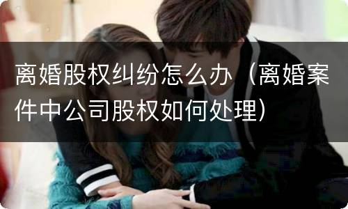 离婚股权纠纷怎么办（离婚案件中公司股权如何处理）