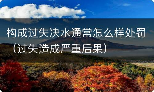 构成过失决水通常怎么样处罚（过失造成严重后果）