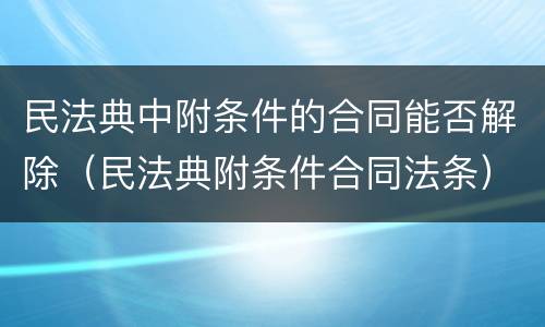 民法典中附条件的合同能否解除（民法典附条件合同法条）