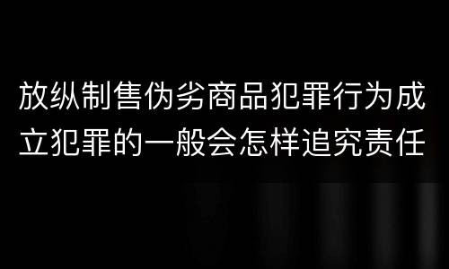 放纵制售伪劣商品犯罪行为成立犯罪的一般会怎样追究责任
