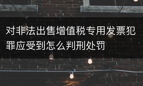 对非法出售增值税专用发票犯罪应受到怎么判刑处罚