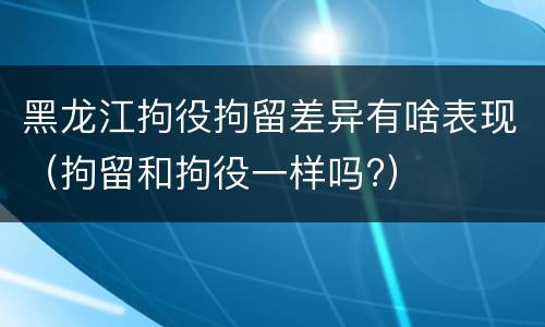 黑龙江拘役拘留差异有啥表现（拘留和拘役一样吗?）