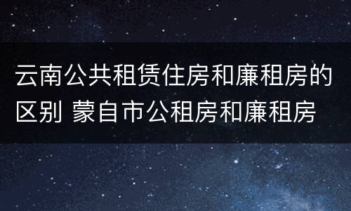 云南公共租赁住房和廉租房的区别 蒙自市公租房和廉租房