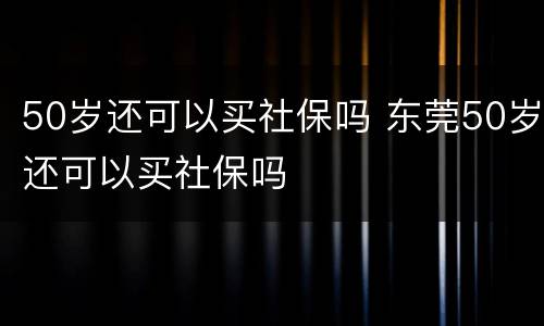 50岁还可以买社保吗 东莞50岁还可以买社保吗