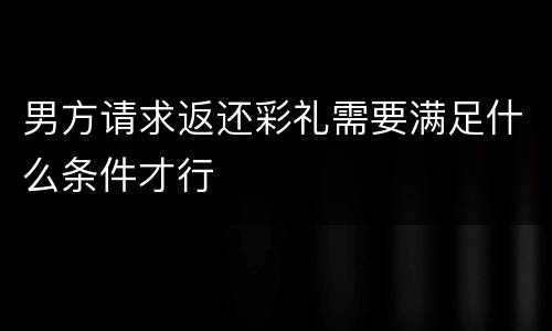 男方请求返还彩礼需要满足什么条件才行