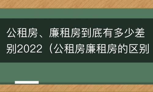 公租房、廉租房到底有多少差别2022（公租房廉租房的区别）