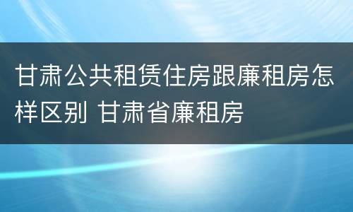 甘肃公共租赁住房跟廉租房怎样区别 甘肃省廉租房