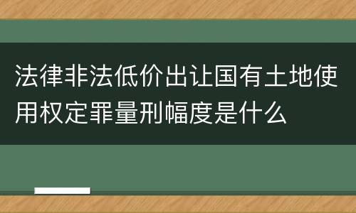法律非法低价出让国有土地使用权定罪量刑幅度是什么
