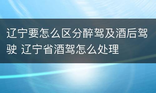 辽宁要怎么区分醉驾及酒后驾驶 辽宁省酒驾怎么处理