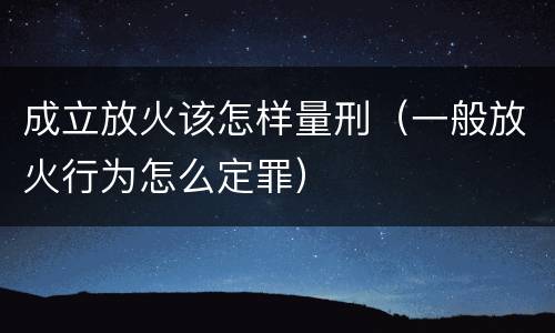 成立放火该怎样量刑（一般放火行为怎么定罪）