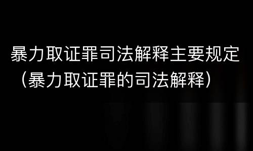 暴力取证罪司法解释主要规定（暴力取证罪的司法解释）