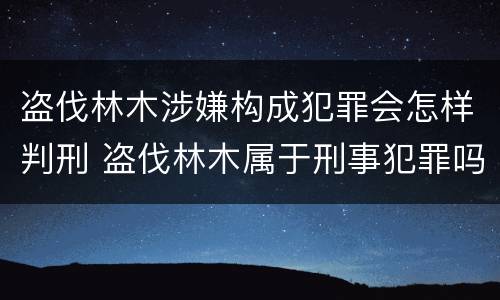 盗伐林木涉嫌构成犯罪会怎样判刑 盗伐林木属于刑事犯罪吗