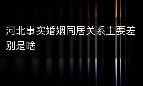 河北事实婚姻同居关系主要差别是啥