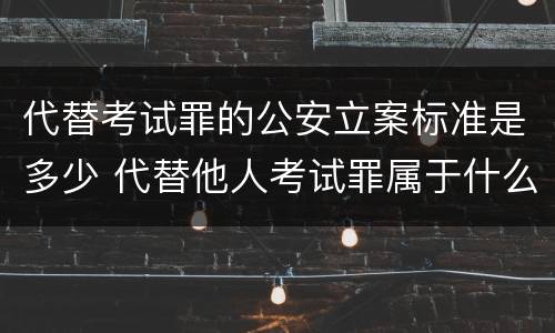 代替考试罪的公安立案标准是多少 代替他人考试罪属于什么类犯罪