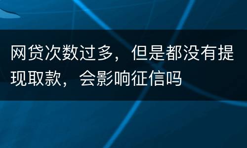 网贷次数过多，但是都没有提现取款，会影响征信吗