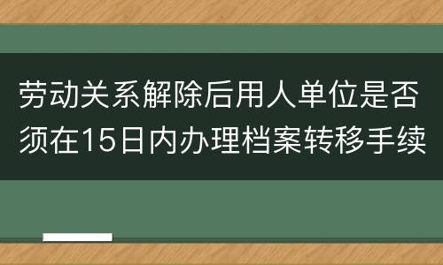 劳动关系解除后用人单位是否须在15日内办理档案转移手续