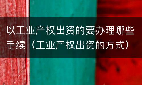 以工业产权出资的要办理哪些手续（工业产权出资的方式）